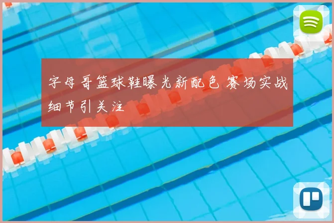 字母哥篮球鞋曝光新配色 赛场实战细节引关注