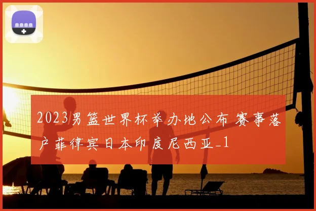 2023男篮世界杯举办地公布 赛事落户菲律宾日本印度尼西亚_1