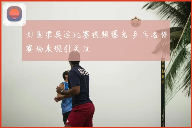 刘国梁奥运比赛视频曝光 乒乓名将赛场表现引关注