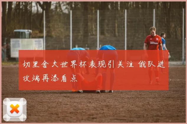 切里舍夫世界杯表现引关注 俄队进攻端再添看点