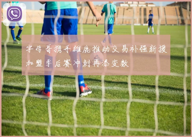 字母哥携手雄鹿推动交易补强新援加盟季后赛冲刺再添变数