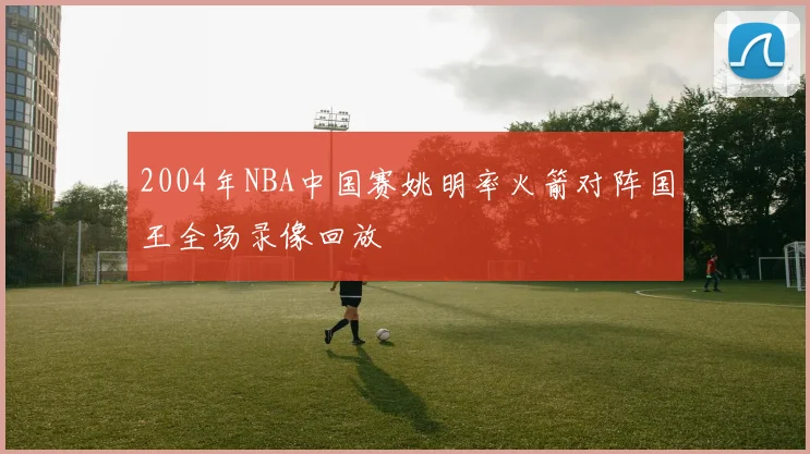 2004年NBA中国赛姚明率火箭对阵国王全场录像回放