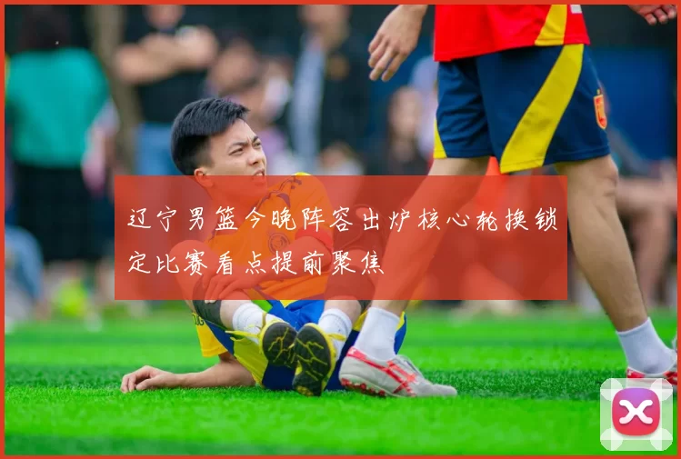 辽宁男篮今晚阵容出炉核心轮换锁定比赛看点提前聚焦