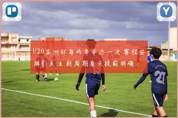 U20亚洲杯每两年举办一次 赛程安排引关注 新周期看点提前明确