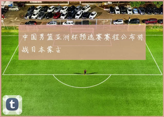 中国男篮亚洲杯预选赛赛程公布将战日本蒙古