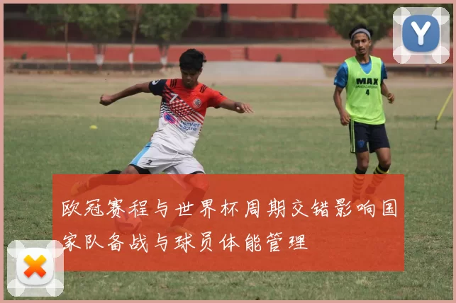 欧冠赛程与世界杯周期交错影响国家队备战与球员体能管理