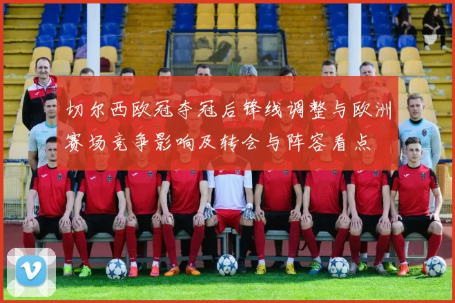 切尔西欧冠夺冠后锋线调整与欧洲赛场竞争影响及转会与阵容看点