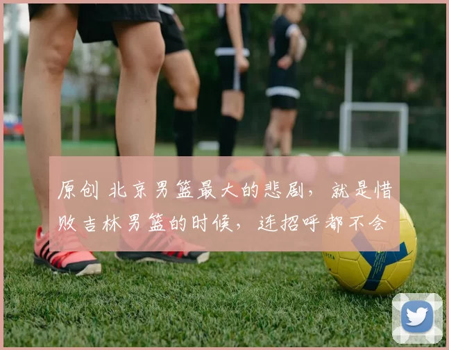 原创 北京男篮最大的悲剧，就是惜败吉林男篮的时候，连招呼都不会打