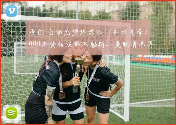 原创 出场无望终离队！齐尔克泽3000万镑转投那不勒斯，曼联清洗再下