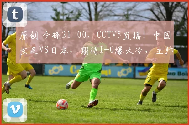 原创 今晚21_00，CCTV5直播！中国女足VS日本，期待1-0爆大冷，主帅放狠话，掀翻6冠王