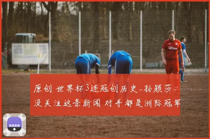 原创 世界杯3连冠创历史_孙颖莎_没关注这条新闻 对手都是洲际冠军先冲出小组赛