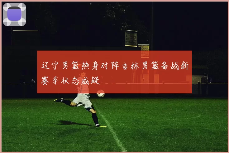 辽宁男篮热身对阵吉林男篮备战新赛季状态成疑