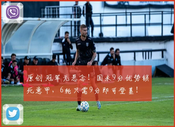 原创 冠军无悬念！国米9分优势锁死意甲，6轮只需9分即可登基！