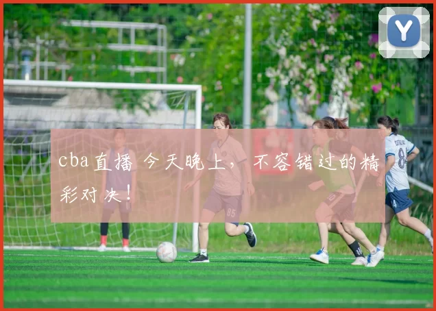 cba直播 今天晚上，不容错过的精彩对决！