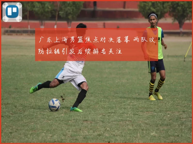 广东上海男篮焦点对决落幕 两队攻防拉锯引发后续排名关注