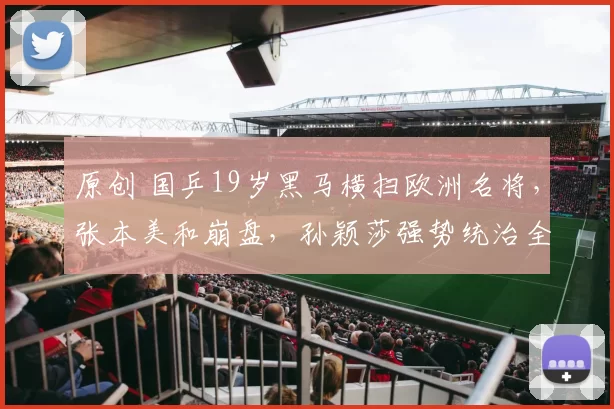 原创 国乒19岁黑马横扫欧洲名将，张本美和崩盘，孙颖莎强势统治全场