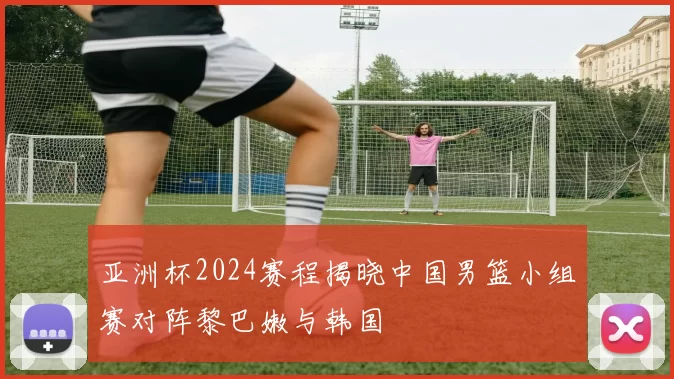 亚洲杯2024赛程揭晓中国男篮小组赛对阵黎巴嫩与韩国
