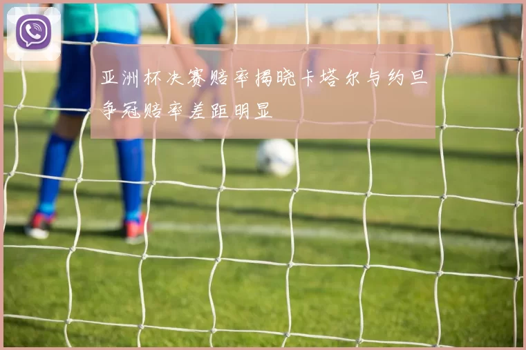 亚洲杯决赛赔率揭晓卡塔尔与约旦争冠赔率差距明显