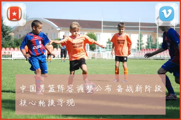 中国男篮阵容调整公布 备战新阶段核心轮换浮现