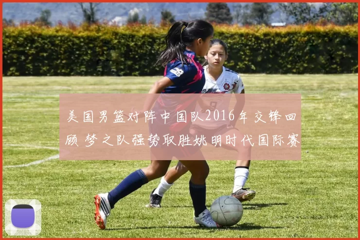 美国男篮对阵中国队2016年交锋回顾 梦之队强势取胜姚明时代国际赛场差距明显