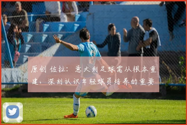原创 佐拉：意大利足球需从根本重建，深刻认识年轻球员培养的重要性